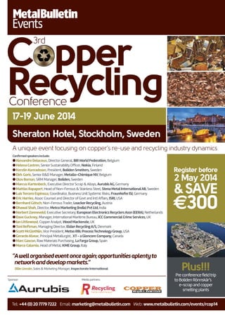 Sheraton Hotel, Stockholm, Sweden
17-19 June 2014
Copper
3rd
RecyclingConference
Register before
2 May 2014
&SAVE
€300
Tel: +44(0)2077797222 Email: marketing@metalbulletin.com Web: www.metalbulletin.com/events/rcop14
Sponsor: Media partners:
Conﬁrmedspeakersinclude:
lAlexandreDelacoux, DirectorGeneral, BIRWorldFederation,Belgium
lHelenaCastren, SeniorSustainabilityOfficer, Nokia,Finland
lKerstinKonradsson, President, BolidenSmelters,Sweden
lDirkGoris, SeniorR&D Manager, Metallo-ChimiqueNV,Belgium
lOlovBoman, SRM Manager, Boliden,Sweden
lMarcusKartenbeck, Executive DirectorScrap &Alloys, AurubisAG,Germany
lMattiasRapaport, Head ofNon-Ferrous & Stainless Steel, StenaMetalInternationalAB,Sweden
lLuisTerceroEspinoza, Coordinator, Business Unit Systemic Risks, FraunhoferISI,Germany
lEricHarries,Assoc Counsel and DirectorofGovt and IntlAffairs, ISRI,USA
lBernhardGötsch, Non-FerrousTrader, LoackerRecycling,Austria
lDhawalShah, Director, MetcoMarketing(India)PvtLtd,India
lNorbertZonneveld, Executive Secretary, EuropeanElectronicsRecyclersAssn(EERA),Netherlands
lDaveCuckney, Manager, International Maritime Bureau, ICCCommercialCrimeServices,UK
lIanLittlewood, CopperAnalyst, WoodMackenzie,UK
lToniReftman, Managing Director, EldanRecyclingA/S,Denmark
lScottMcGlothlin,Vice President, MetsoRBLProcessTechnologyGroup,USA
lGerardoAlvear, Principal Metallurgist, XT-aGlencoreCompany,Canada
lMarcGascon, RawMaterials Purchasing, LaFargaGroup,Spain
lMarcoCalamia, Head ofMetal, KMEGroup,Italy
“Awellorganisedeventonceagain;opportunitiesaplentyto
networkanddevelopmarkets.”
Ollie Lincoln, Sales & Marketing Manager, Inspectorate International Plus!!!
Preconferencefieldtrip
toBolidenRönnskär’s
e-scrapandcopper
smeltingplants
A unique event focusing on copper’s re-use and recycling industry dynamics
 