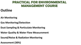 PRACTICAL FOR ENVIRONMENTAL
MANAGEMENT COURSE
Outline
Air Monitoring
Gas Monitoring/Detection
Dust Sampling & Particulate Monitoring
Water Quality & Water Flow Measurement
Sound/Noise & Radiation Monitoring
Assessment (30%)
 
