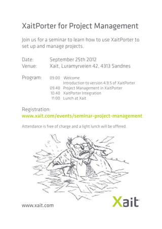 XaitPorter for Project Management
Join us for a seminar to learn how to use XaitPorter to
set up and manage projects.

Date:           September 25th 2012
Venue:          Xait, Luramyrveien 42, 4313 Sandnes

Program:        09:00 Welcome
                       Introduction to version 4.9.5 of XaitPorter
                09:40 Project Management in XaitPorter
                10:40 XaitPorter Integration
                 11:00 Lunch at Xait

Registration:
www.xait.com/events/seminar-project-management
Attendance is free of charge and a light lunch will be offered.




www.xait.com
 