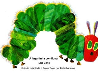A lagartinha comilona
               Eric Carle

História adaptada a PowerPoint por Isabel Aquino
 