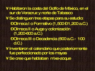 Habitaron la costa del Golfo de México, en el sur de Veracruz y norte de Tabasco Se distinguen tres etapas para su estudio: Olmeca I o Formativo (1,500 – 1,200 a.C.) Olmeca II o Auge y colonización (1,200-600 a.C.) Olmeca III o Decadencia (600 a.C.-  100 d.C.) Inventaron el calendario que posteriormente fue perfeccionado por los mayas  Se cree que hablaban  mixe-zoque 