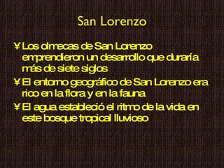 San Lorenzo Los olmecas de San Lorenzo emprendieron un desarrollo que duraría más de siete siglos El entorno geográfico de San Lorenzo era rico en la flora y en la fauna El agua estableció el ritmo de la vida en este bosque tropical lluvioso 