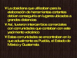 La obsidiana que utilizaban para la elaboración de herramientas cortantes debían conseguirla en lugares ubicados a grandes distancias Así, tuvieron intercambios comerciales con comunidades que contaban con este yacimiento volcánico Estas comunidades se encontraban en lo que actualmente es Puebla, el Estado de México y Guatemala 