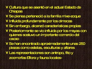 Cultura que se asentó en el actual Estado de Chiapas Se piensa perteneció a la familia mixe-zoque Influida profundamente por los olmecas Sin embargo, alcanzó características propias Posteriormente se vio influida por los mayas con quienes sostuvo un importante comercio del cacao Se han encontrado aproximadamente unas 250 piezas como estelas, esculturas y altares Las representaciones son antropo, fito y zoomorfas –flora y fauna locales-   