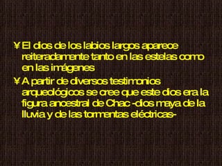 El dios de los labios largos aparece reiteradamente tanto en las estelas como en las imágenes  A partir de diversos testimonios arqueológicos se cree que este dios era la figura ancestral de Chac -dios maya de la lluvia y de las tormentas eléctricas- 