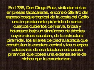 En 1785, Don Diego Ruiz, visitador de las empresas tabacaleras, encontró “dentro del espeso bosque tropical de la costa del Golfo una impresionante pirámide de varios cuerpos cubiertos de hierva, broza y hojarasca bajo un sinnúmero de árboles cuyas raíces sacaban, de la estructura piramidal, los sillares de piedra labrada que constituían la escalera central y los cuerpos colaterales de esa fabulosa estructura piramidal que posee una extensa serie de nichos que la caracterizan.  