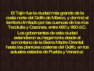 El Tajín fue la ciudad más grande de la costa norte del Golfo de México, y dominó el territorio limitado por las cuencas de los ríos Tecolutla y Cazones, entre 650 y 950 d.C. Los gobernantes de esta ciudad extendieron su hegemonía desde el somontano de la Sierra Madre Oriental hasta las planicies costeras del Golfo, en los actuales estados de Puebla y Veracruz  