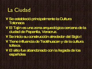 La Ciudad Se estableció principalmente la Cultura Totonaca  El Tajín es una zona arqueológica cercana de la ciudad de Papantla, Veracruz. Se inicio su construcción alrededor del Siglo I  Tiene influencia de Teotihuacan y de la cultura tolteca.  El sitio fue abandonado con la llegada de los españoles 