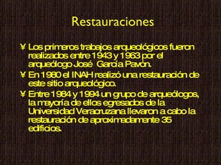Restauraciones Los primeros trabajos arqueológicos fueron realizados entre 1943 y 1963 por el arqueólogo José  García Pavón. En 1980 el INAH realizó una restauración de este sitio arqueológico. Entre 1984 y 1994 un grupo de arqueólogos, la mayoría de ellos egresados de la Universidad Veracruzana llevaron a cabo la restauración de aproximadamente 35 edificios.  