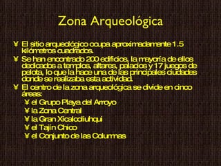 Zona Arqueológica El sitio arqueológico ocupa aproximadamente 1.5 kilómetros cuadrados. Se han encontrado 200 edificios, la mayoría de ellos dedicados a templos, altares, palacios y 17 juegos de pelota, lo que la hace una de las principales ciudades donde se realizaba esta actividad. El centro de la zona arqueológica se divide en cinco áreas:  el Grupo Playa del Arroyo la Zona Central la Gran Xicalcoliuhqui el Tajín Chico  el Conjunto de las Columnas 
