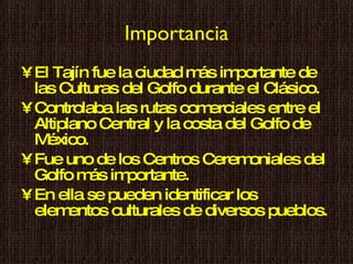 Importancia El Tajín fue la ciudad más importante de las Culturas del Golfo durante el Clásico. Controlaba las rutas comerciales entre el Altiplano Central y la costa del Golfo de México. Fue uno de los Centros Ceremoniales del Golfo más importante. En ella se pueden identificar los elementos culturales de diversos pueblos. 