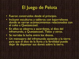 El Juego de Pelota Fueron construidos desde el principio. Incluyen  esculturas y tableros con bajorrelieves donde se narran acontecimientos relacionados con el culto a Quetzatcóatl. En ellos se observa a sacerdotes, al dios del inframundo, a Quetzatcoatl, Tlaloc y otros. Se narraba la lucha entre los dioces. Un mensajero del inframundo asciende a la tierra para que el dios de la lluvia y la fertilidad puede dejar de dispensar sus dones sobre la tierra. 