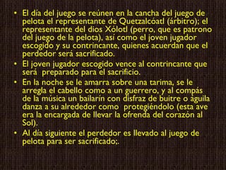El día del juego se reúnen en la cancha del juego de pelota el representante de Quetzalcóatl (árbitro); el representante del dios Xólotl (perro, que es patrono del juego de la pelota), así como el joven jugador escogido y su contrincante, quienes acuerdan que el perdedor será sacrificado. El joven jugador escogido vence al contrincante que será  preparado para el sacrificio. En la noche se le amarra sobre una tarima, se le arregla el cabello como a un guerrero, y al compás de la música un bailarín con disfraz de buitre o águila danza a su alrededor como  protegiéndolo (esta ave era la encargada de llevar la ofrenda del corazón al Sol). Al día siguiente el perdedor es llevado al juego de pelota para ser sacrificado;. 