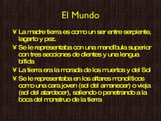 El Mundo La madre tierra es como un ser entre serpiente, lagarto y pez. Se le representaba con una mandíbula superior con tres secciones de dientes y una lengua bífida La tierra era la morada de los muertos y del Sol Se le representaba en los altares monolíticos como una cara joven (sol del amanecer) o vieja (sol del atardecer), saliendo o penetrando a la boca del monstruo de la tierra 