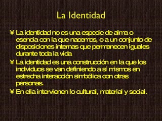 La Identidad La identidad no es una especie de alma o esencia con la que nacemos, o a un conjunto de disposiciones internas que permanecen iguales durante toda la vida La identidad es una construcción en la que los individuos se van definiendo a sí mismos en estrecha interacción simbólica con otras personas. En ella intervienen lo  cultural, material y social. 