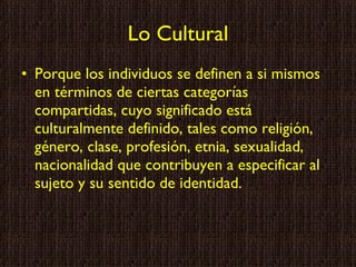 Lo Cultural Porque los individuos se definen a si mismos en términos de ciertas categorías compartidas, cuyo significado está culturalmente definido, tales como religión, género, clase, profesión, etnia, sexualidad, nacionalidad que contribuyen a especificar al sujeto y su sentido de identidad. 