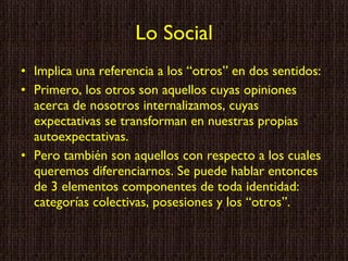 Lo Social Implica una referencia a los “otros” en dos sentidos: Primero, los otros son aquellos cuyas opiniones acerca de nosotros internalizamos, cuyas expectativas se transforman en nuestras propias autoexpectativas. Pero también son aquellos con respecto a los cuales queremos diferenciarnos. Se puede hablar entonces de 3 elementos componentes de toda identidad: categorías colectivas, posesiones y los “otros”. 