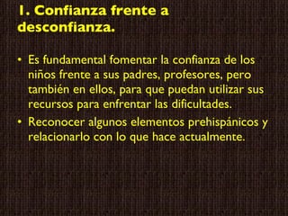 1. Confianza frente a desconfianza. Es fundamental fomentar la confianza de los niños frente a sus padres, profesores, pero también en ellos, para que puedan utilizar sus recursos para enfrentar las dificultades. Reconocer algunos elementos prehispánicos y relacionarlo con lo que hace actualmente. 