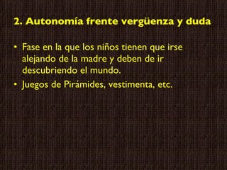 2. Autonomía frente vergüenza y duda Fase en la que los niños tienen que irse alejando de la madre y deben de ir descubriendo el mundo. Juegos de Pirámides, vestimenta, etc. 