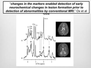 “changes in the markers enabled detection of early
neurochemical changes in lesion formation prior to
detection of abnormalities by conventional MRI.” Ox et al
2005
 