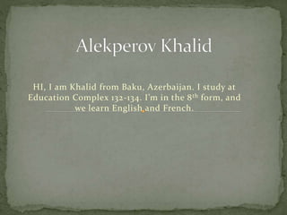 HI, I am Khalid from Baku, Azerbaijan. I study at
Education Complex 132-134. I’m in the 8th form, and
we learn English and French.
 