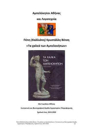 Πέπη (Καλλιόπη) Κρυστάλλη Βότση: «Τα χαλκά των Αμπελοκήπων» / Συντακτική και Φωτογραφική Ομάδα
Εργαστηρίου Πληροφορικής / Σχολικό έτος: 2019-2020 [1]
Αμπελόκηποι Αθήνας
και Λογοτεχνία
Πέπη (Καλλιόπη) Κρυστάλλη Βότση
«Τα χαλκά των Αμπελοκήπων»
56ο Γυμνάσιο Αθήνας
Συντακτική και Φωτογραφική Ομάδα Εργαστηρίου Πληροφορικής
Σχολικό έτος: 2019-2020
 