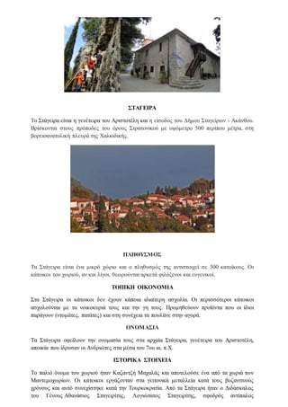 ΣΤΑΓΕΙΡΑ
Τα Στάγειρα είναι η γενέτειρα του Αριστοτέλη και η είσοδος του Δήμου Σταγείρων - Ακάνθου.
Βρίσκονται στους πρόποδες του όρους Στρατονικού με υψόμετρο 500 περίπου μέτρα, στη
βορειοανατολική πλευρά της Χαλκιδικής.
ΠΛΗΘΥΣΜΟΣ
Τα Στάγειρα είναι ένα μικρό χώριο και ο πληθυσμός της αντιστοιχεί σε 300 κατοίκους. Οι
κάτοικοι του χωριού, αν και λίγοι, θεωρούνται αρκετά φιλόξενοι και ευγενικοί.
ΤΟΠΙΚΗ ΟΙΚΟΝΟΜΙΑ
Στα Στάγειρα οι κάτοικοι δεν έχουν κάποια ιδιαίτερη ασχολία. Οι περισσότεροι κάτοικοι
ασχολούνται με τα νοικοκυριά τους και την γη τους. Προμηθεύουν προϊόντα που οι ίδιοι
παράγουν (ντομάτες, πατάτες) και στη συνέχεια τα πουλάνε στην αγορά.
ΟΝΟΜΑΣΙΑ
Τα Στάγειρα οφείλουν την ονομασία τους στα αρχαία Στάγειρα, γενέτειρα του Αριστοτέλη,
αποικία που ίδρυσαν οι Ανδριώτες στα μέσα του 7ου αι. π.Χ.
ΙΣΤΟΡΙΚΑ ΣΤΟΙΧΕΙΑ
Το παλιό όνομα του χωριού ήταν Καζαντζή Μαχαλάς και αποτελούσε ένα από τα χωριά των
Μαντεμοχωρίων. Οι κάτοικοι εργάζονταν στα γειτονικά μεταλλεία κατά τους βυζαντινούς
χρόνους και αυτό συνεχίστηκε κατά την Τουρκοκρατία. Από τα Στάγειρα ήταν ο Διδάσκαλος
του Γένους Αθανάσιος Σταγειρίτης, Λογιώτατος Σταγειρίτης, σφοδρός αντίπαλος
 