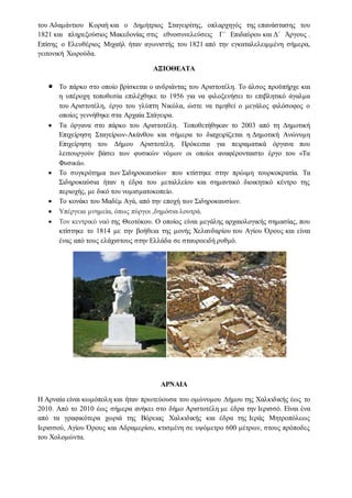 του Αδαμάντιου Κοραή και ο Δημήτριος Σταγειρίτης, οπλαρχηγός της επανάστασης του
1821 και πληρεξούσιος Μακεδονίας στις εθνοσυνελεύσεις Γ΄ Επιδαύρου και Δ΄ Άργους .
Επίσης ο Ελευθέριος Μιχαήλ ήταν αγωνιστής του 1821 από την εγκαταλελειμμένη σήμερα,
γειτονική Χωρούδα.
ΑΞΙΟΘΕΑΤΑ
 Το πάρκο στο οποίο βρίσκεται ο ανδριάντας του Αριστοτέλη. Το άλσος προϋπήρχε και
η υπέροχη τοποθεσία επιλέχθηκε το 1956 για να φιλοξενήσει το επιβλητικό άγαλμα
του Αριστοτέλη, έργο του γλύπτη Νικόλα, ώστε να τιμηθεί ο μεγάλος φιλόσοφος ο
οποίος γεννήθηκε στα Αρχαία Στάγειρα.
 Τα όργανα στο πάρκο του Αριστοτέλη. Τοποθετήθηκαν το 2003 από τη Δημοτική
Επιχείρηση Σταγείρων-Ακάνθου και σήμερα το διαχειρίζεται η Δημοτική Ανώνυμη
Επιχείρηση του Δήμου Αριστοτέλη. Πρόκειται για πειραματικά όργανα που
λειτουργούν βάσει των φυσικών νόμων οι οποίοι αναφέρονταιστο έργο του «Τα
Φυσικά».
 Το συγκρότημα των Σιδηροκαυσίων που κτίστηκε στην πρώιμη τουρκοκρατία. Τα
Σιδηροκαύσια ήταν η έδρα του μεταλλείου και σημαντικό διοικητικό κέντρο της
περιοχής, με δικό του νομισματοκοπείο.
 Το κονάκι του Μαδέμ Αγά, από την εποχή των Σιδηροκαυσίων.
 Υπέργεια μνημεία, όπως πύργοι ,δημόσια λουτρά.
 Τον κεντρικό ναό της Θεοτόκου. Ο οποίος είναι μεγάλης αρχαιολογικής σημασίας, που
κτίστηκε το 1814 με την βοήθεια της μονής Χελανδαρίου του Αγίου Όρους και είναι
ένας από τους ελάχιστους στην Ελλάδα σε σταυροειδή ρυθμό.
ΑΡΝΑΙΑ
Η Αρναία είναι κωμόπολη και ήταν πρωτεύουσα του ομώνυμου Δήμου της Χαλκιδικής έως το
2010. Από το 2010 έως σήμερα ανήκει στο δήμο Αριστοτέλη με έδρα την Ιερισσό. Είναι ένα
από τα γραφικότερα χωριά της Βόρειας Χαλκιδικής και έδρα της Ιεράς Μητροπόλεως
Ιερισσού, Αγίου Όρους και Αδραμερίου, κτισμένη σε υψόμετρο 600 μέτρων, στους πρόποδες
του Χολομώντα.
 