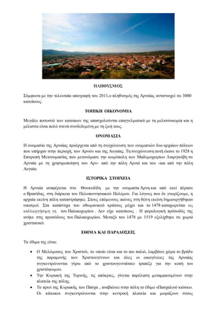 ΠΛΗΘΥΣΜΟΣ
Σύμφωνα με την τελευταία απογραφή του 2011,ο πληθυσμός της Αρναίας αντιστοιχεί σε 3000
κατοίκους.
ΤΟΠΙΚΗ ΟΙΚΟΝΟΜΙΑ
Μεγάλο ποσοστό των κατοίκων της απασχολούνται επαγγελματικά με τη μελισσοκομία και η
μέλισσα είναι πολύ στενά συνδεδεμένη με τη ζωή τους.
ΟΝΟΜΑΣΙΑ
Η ονομασία της Αρναίας προέρχεται από τη συγχώνευση των ονομασιών δυο αρχαίων πόλεων
που υπήρχαν στην περιοχή, των Αρνών και της Αυγαίας. Tη συγχώνευση αυτή έκανε το 1928 η
Επιτροπή Μετονομασίας που μετονόμασε την κωμόπολη των Μαδεμοχωρίων Λιαριγκόβη σε
Αρναία με τη χρησιμοποίηση του Αρν- από την πόλη Αρναί και του -αια από την πόλη
Αυγαία.
ΙΣΤΟΡΙΚΑ ΣΤΟΙΧΕΙΑ
Η Αρναία αναφέρεται στο Θουκυδίδη με την ονομασία Άρνη και από εκεί πέρασε
ο Βρασίδας, στη διάρκεια του Πελοποννησιακού Πολέμου. Για λόγους που δε γνωρίζουμε, η
αρχαία εκείνη πόλη καταστράφηκε. Στους επόμενους αιώνες στη θέση εκείνη δημιουργήθηκαν
οικισμοί. Στα κατάστιχα του οθωμανικού κράτους μέχρι και το 1478 καταχωρείται ως
καλλιεργήσιμη γη του Παλαιοχωρίου . Δεν είχε κατοίκους . Η φορολογική πρόσοδός της
ανήκε στις προσόδους του Παλαιοχωρίου. Μεταξύ του 1478 με 1519 εξελίχθηκε σε χωριό
χριστιανικό.
ΕΘΙΜΑ ΚΑΙ ΠΑΡΑΔΟΣΕΙΣ
Τα έθιμα της είναι:
 Ο Μελώματος του Χριστού, το οποίο είναι και το πιο παλιό, λαμβάνει χώρα το βράδυ
της παραμονής των Χριστουγέννων και όλες οι οικογένειες της Αρναίας
συγκεντρώνονται γύρω από το χριστουγεννιάτικο τραπέζι για την κοπή του
χριστόψωμου.
 Την Κυριακή της Τυρινής, τις απόκριες, γίνεται παρέλαση μεταμφιεσμένων στην
πλατεία της πόλης.
 Το πρωί της Κυριακής του Πάσχα , αναβιώνει στην πόλη το έθιμο «Πασχαλινό κιόσκι».
Οι κάτοικοι συγκεντρώνονται στην κεντρική πλατεία και μοιράζουν στους
 