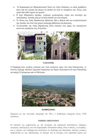  Το Καμπαναριό του Μητροπολιτικού Ναού του Αγίου Στεφάνου, το οποίο προβάλλει
πάνω από την Αρναία και μπορεί να ειπωθεί ότι είναι το «σύμβολο» της. Τέλος, είναι
ορατό από κάθε σημείο του χωριού.
 Η Ιερά Μητρόπολη Αρναίας, νεόδμητο μεγαλοπρεπές κτίριο που πλουτίζει την
ταυτότητατης Αρναίας μαζί με τα άλλα παλαιά και νέα στοιχεία.
 Το Άλσος της Αγίας Παρασκευής: Bρίσκεται 500 μ. βόρεια από την κεντρική πλατεία
της Αρναίας και είναι ένας χώρος αναψυχής βαθύσκιος και δροσερός.
 Tο εξωκκλήσι της Αγίας Παρασκευής .Είναι κτισμένο στις αρχές του περασμένου
αιώνα και εορτάζεται στις 26 Ιουλίου.
ΤΑΞΙΑΡΧΗΣ
Ο Ταξιάρχης είναι μεγάλος οικισμός που είναι κτισμένος πάνω στο όρος Χολομώντας, σε
δασώδη περιοχή. Αποτελεί Δημοτικό διαμέρισμα του δήμου Πολυγύρου στο νομό Χαλκιδικής
και απέχει 25 χιλιόμετρα από το Πολύγυρο.
ΠΛΗΘΥΣΜΟΣ
Σύμφωνα με την τελευταία απογραφή του 2011, ο πληθυσμός ανέρχεται στους 1.078
κατοίκους.
ΤΟΠΙΚΗ ΟΙΚΟΝΟΜΙΑ
Οι κάτοικοί του ασχολούνται με την υλοτομία, την παραγωγή καυσόξυλων, διάφορες
γεωργικές καλλιέργειες και την κτηνοτροφία. Ονομαστοί επίσης είναι οι κτίστες, οι πετράδες,
και οι τεχνίτες του Ταξιάρχη που δουλεύουν σε ολόκληρη την Χαλκιδική. Αρκετές γυναίκες
ασχολούνται με την υφαντουργία, το πλέξιμο και το κέντημα, ενώ σημαντικό μέρος του
 