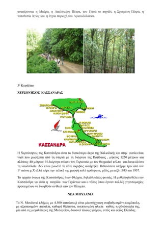 αναφέρονται η Μπάρα, η Απολυμένη Πέτρα, του Πασά το πηγάδι, η Σχισμένη Πέτρα, η
τοποθεσία Άγιος και η άγρια περιοχή του Αρκουδόλακκα.
5ο Κεφάλαιο
ΧΕΡΣΟΝΗΣΟΣ ΚΑΣΣΑΝΔΡΑΣ
Η Χερσόνησος της Κασσάνδρα είναι το δυτικότερο άκρο της Χαλκιδικής και στην ουσία είναι
νησί που χωρίζεται από τη στεριά με τη διώρυγα της Ποτίδαιας , μήκους 1250 μέτρων και
πλάτους 40 μέτρων. Η διώρυγα ενώνει τον Τορωναίο με τον Θερμαϊκό κόλπο και διευκολύνει
τη ναυσιπλοΐα. Δεν είναι γνωστό το πότε ακριβώς ανοίχτηκε. Πιθανότατα υπήρχε πριν από τον
1ο αιώνα μ.Χ αλλά πήρε την τελική της μορφή πολύ πρόσφατα, μόλις μεταξύ 1935 και 1937.
Το αρχαίο όνομα της Κασσάνδρας ήταν Φλέγρα, δηλαδή τόπος φωτιάς. Η μυθολογία θέλει την
Κασσάνδρα να είναι η πατρίδα των Γιγάντων και ο τόπος όπου έγιναν πολλές γιγαντομαχίες
προκειμένου να διωχθούν οι Θεοί από τον Όλυμπο.
ΝΕΑ ΜΟΥΔΑΝΙΑ
Τα Ν. Μουδανιά (Δήμος με 4.500 κατοίκους) είναι μία σύγχρονη αναβαθμισμένη κωμόπολη,
με αξιοποιημένη παραλία, καθαρή θάλασσα, ανεπτυγμένη αλιεία καθώς η ιχθυόσκαλα της,
μία από τις μεγαλύτερες της Μεσογείου, διακινεί τόνους γαύρου, εντός και εκτός Ελλάδας.
 