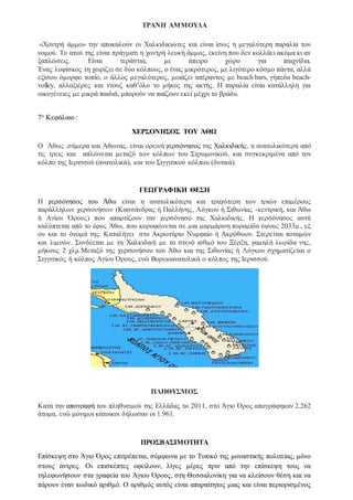 ΤΡΑΝΗ ΑΜΜΟΥΔΑ
«Χοντρή άμμο» την αποκαλούν οι Χαλκιδικιώτες και είναι ίσως η μεγαλύτερη παραλία του
νομού. Το ατού της είναι πράγματι η χοντρή λευκή άμμος, εκείνη που δεν κολλάει ακόμα κι αν
ξαπλώσεις. Είναι τεράστια, με άπειρο χώρο για παιχνίδια.
Ένας λοφίσκος τη χωρίζει σε δύο κόλπους, ο ένας μικρότερος, με λιγότερο κόσμο πάντα, αλλά
εξίσου όμορφο τοπίο, ο άλλος μεγαλύτερος, μοιάζει απέραντος με beach bars, γήπεδα beach-
volley, αλλαξιέρες και ντουζ καθ’όλο το μήκος της ακτής. Η παραλία είναι κατάλληλη για
οικογένειες με μικρά παιδιά, μπορούν να παίζουν εκεί μέχρι το βράδυ.
7ο Κεφάλαιο :
ΧΕΡΣΟΝΗΣΟΣ ΤΟΥ ΆΘΩ
Ο Άθως ,σήμερα και Άθωνας, είναι ορεινή χερσόνησος της Χαλκιδικής, η ανατολικότερη από
τις τρεις και απλώνεται μεταξύ των κόλπων του Στρυμονικού, και συγκεκριμένα από τον
κόλπο της Ιερισσού (ανατολικά), και του Σιγγιτικού κόλπου (δυτικά).
ΓΕΩΓΡΑΦΙΚΗ ΘΕΣΗ
Η χερσόνησος του Άθω είναι η ανατολικότερη και τραχύτερη των τριών επιμέρους
παράλληλων χερσονήσων (Κασσάνδρας ή Παλλήνης, Λόγκου ή Σιθωνίας -κεντρική, και Άθω
ή Αγίου Όρους) που απαρτίζουν την χερσόνησο της Χαλκιδικής. Η χερσόνησος αυτή
καλύπτεται από το όρος Άθω, που κορυφώνεται σε μια μαρμάρινη πυραμίδα ύψους 2033μ., εξ
ου και το όνομά της. Καταλήγει στο Ακρωτήριο Νυμφαίο ή Ακρόθωον. Στερείται ποταμών
και λιμνών. Συνδέεται με τη Χαλκιδική με το στενό ισθμό του Ξέρξη, χαμηλή λωρίδα γης,
μήκους 2 χλμ.Μεταξύ της χερσονήσου του Άθω και της Σιθωνίας ή Λόγκου σχηματίζεται ο
Σιγγιτικός ή κόλπος Αγίου Όρους, ενώ Βορειοανατολικά ο κόλπoς της Ιερισσού.
ΠΛΗΘΥΣΜΟΣ
Κατά την απογραφή του πληθυσμού της Ελλάδας το 2011, στο Άγιο Όρος απογράφηκαν 2.262
άτομα, ενώ μόνιμοι κάτοικοι δήλωσαν οι 1.961.
ΠΡΟΣΒΑΣΙΜΟΤΗΤΑ
Επίσκεψη στο Άγιο Όρος επιτρέπεται, σύμφωνα με το Τυπικό της μοναστικής πολιτείας, μόνο
στους άντρες. Οι επισκέπτες οφείλουν, λίγες μέρες πριν από την επίσκεψη τους να
τηλεφωνήσουν στα γραφεία του Άγιου Όρους, στη Θεσσαλονίκη για να κλείσουν θέση και να
πάρουν έναν κωδικό αριθμό. Ο αριθμός αυτός είναι απαραίτητος μιας και είναι περιορισμένος
 