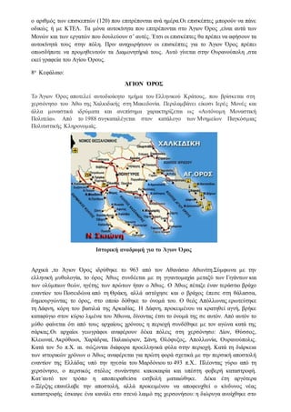 ο αριθμός των επισκεπτών (120) που επιτρέπονται ανά ημέρα.Οι επισκέπτες μπορούν να πάνε
οδικώς ή με ΚΤΕΛ. Τα μόνα αυτοκίνητα που επιτρέπονται στο Άγιον Όρος ,είναι αυτά των
Μονών και των εργατών που δουλεύουν σ’ αυτές. Έτσι οι επισκέπτες θα πρέπει να αφήσουν τα
αυτοκίνητά τους στην πόλη. Πριν αναχωρήσουν οι επισκέπτες για το Άγιον Όρος πρέπει
οπωσδήποτε να προμηθευτούν τα Διαμονητήριά τους. Αυτό γίνεται στην Ουρανούπολη ,στα
εκεί γραφεία του Αγίου Όρους.
8ο Κεφάλαιο:
ΆΓΙΟΝ ΌΡΟΣ
Το Άγιον Όρος αποτελεί αυτοδιοίκητο τμήμα του Ελληνικού Κράτους, που βρίσκεται στη
χερσόνησο του Άθω της Χαλκιδικής στη Μακεδονία. Περιλαμβάνει είκοσι Ιερές Μονές και
άλλα μοναστικά ιδρύματα και ανεπίσημα χαρακτηρίζεται ως «Αυτόνομη Μοναστική
Πολιτεία». Από το 1988 συγκαταλέγεται στον κατάλογο των Μνημείων Παγκόσμιας
Πολιτιστικής Κληρονομιάς.
Ιστορική αναδρομή για το Άγιον Όρος
Αρχικά ,το Άγιον Όρος ιδρύθηκε το 963 από τον Αθανάσιο Αθωνίτη.Σύμφωνα με την
ελληνική μυθολογία, το όρος Άθως συνδέεται με τη γιγαντομαχία μεταξύ των Γιγάντων και
των ολύμπιων θεών, ηγέτης των πρώτων ήταν ο Άθως. Ο Άθως πέταξε έναν τεράστιο βράχο
εναντίον του Ποσειδώνα από τη Θράκη, αλλά αστόχησε και ο βράχος έπεσε στη θάλασσα,
δημιουργώντας το όρος, στο οποίο δόθηκε το όνομά του. Ο θεός Απόλλωνας ερωτεύτηκε
τη Δάφνη, κόρη του βασιλιά της Αρκαδίας. Η Δάφνη, προκειμένου να κρατηθεί αγνή, βρήκε
καταφύγιο στον κύριο λιμένα του Άθωνα, δίνοντας έτσι το όνομά της σε αυτόν. Από αυτόν το
μύθο φαίνεται ότι από τους αρχαίους χρόνους η περιοχή συνδέθηκε με τον αγώνα κατά της
σάρκας.Οι αρχαίοι γεωγράφοι αναφέρουν δέκα πόλεις στη χερσόνησο: Δίον, Θύσσος,
Κλεωναί, Ακρόθωοι, Χαράδρια, Παλαιώριον, Σάνη, Ολόφυξος, Απολλωνία, Ουρανούπολις.
Κατά τον 5ο π.Χ. αι. σώζονται διάφορα προελληνικά φύλα στην περιοχή. Κατά τη διάρκεια
των ιστορικών χρόνων ο Άθως αναφέρεται για πρώτη φορά σχετικά με την περσική αποστολή
εναντίον της Ελλάδας υπό την ηγεσία του Μαρδόνιου το 493 π.Χ.. Πλέοντας γύρω από τη
χερσόνησο, ο περσικός στόλος συνάντησε κακοκαιρία και υπέστη φοβερή καταστροφή.
Κατ´αυτό τον τρόπο η αποπειραθείσα εισβολή ματαιώθηκε. Δέκα έτη αργότερα
ο Ξέρξης επανέλαβε την αποστολή, αλλά προκειμένου να αποφευχθεί ο κίνδυνος νέας
καταστροφής έσκαψε ένα κανάλι στο στενό λαιμό της χερσονήσου: η διώρυγα ανοίχθηκε στο
 