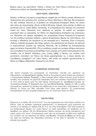 βόρρειο μέρος της χερσονήσου. Επίσης ο κόλπος του Αγίου Όρους συνδέεται και με την
απώλεια του στόλου του Σπαρτιάτη Επικλέους στα 411 π.Χ..
ΑΘΑΝΑΣΙΟΣ ΑΘΩΝΙΤΗΣ
Περίπου το 960 μια εκτεταμένη μεταρρύθμιση εισήχθη από τον Πόντιο μοναχό Αθανάσιο τον
Τραπεζούντιο, που αργότερα έγινε γνωστός ως Όσιος Αθανάσιος ο Αθωνίτης. Με συντρόφους
του από τη Μικρά Ασία και με τη βοήθεια του αυτοκράτορα Νικηφόρου Φωκά, του οποίου
ήταν φίλος και εξομολογητής, ίδρυσε τη Μονή Μεγίστης Λαύρας, όπου επέτυχε να φθάσει τη
μοναστική ζωή σε υψηλό βαθμό τελειότητας. Η μεταρρύθμιση που απέληξε στο μοναστικό
τυπικό του Αγίου Αθανασίου έγινε αποδεκτή ως πρότυπο. Οι οπαδοί του αυστηρού
μοναστικού βίου με επικεφαλής τον Παύλο τον Ξηροποταμίτη αντέδρασαν στις καινοτομίες
του Αθανασίου και ζήτησαν παρέμβαση του αυτοκράτορα Ιωάννη Τσιμισκή.Τη σύγκρουση
των δύο αντιθέτων ρευμάτων ρύθμισε ο πρώτος Καταστατικός Χάρτης του Αγίου Όρους, που
συνέταξε ο Αθανάσιος και επικύρωσε με την υπογραφή του ο Τσιμισκής. Είναι ο λεγόμενος
«Τράγος» (δηλαδή περγαμηνή από δέρμα τράγου), που φυλάσσεται στις Καρυές και αποτελεί
το σημαντικότερο κειμήλιο της Αθωνικής Πολιτείας. Με τη βοήθεια της αυτοκρατορικής
αρχής του Ιωάννη Τσιμισκή (969 -976) οι αντιθέσεις μεταξύ των μοναχών τέθηκαν κατά μέρος
και η κοινοβιακή ή κοινοτική ζωή διαδόθηκε στους ερημίτες που ζούσαν διασκορπισμένοι στις
κοιλάδες και τα δάση.Ο Αθανάσιος έγινε γενικός αββάς ή Πρώτος των πενήντα οκτώ
μοναστικών κοινοτήτων του Όρους και δίκαια χαρακτηρίστηκε ως ο κύριος ιδρυτής του
"κοινοβιακού μοναχισμού" του Αγίου Όρους. Από αυτήν την περίοδο χρονολογούνται οι
Μονές των Ιβήρων, Βατοπεδίου, Εσφιγμένου και Ζυγού.
ΚΑΘΙΕΡΩΣΗ ΟΝΟΜΑΤΟΣ
Την πρώτη ονομασία και μετονομασία τη συναντούμε στον βίο των μαρτύρων της
Τιβεριούπολις του Θεοφύλακτου Αχρίδος. Κατά το θεωρούμενο πρώτο Τυπικό που επικύρωσε
ο Αυτοκράτορας Ιωάννης Τσιμισκής, ο Άθως καλείται απλώς «Όρος» που ίσως αυτή να ήταν η
συνήθης τότε ονομασία του χώρου.Η επικράτηση όμως του ονόματος «Άγιον Όρος» φαίνεται
να έγινε κατά το πρώτο μισό του 12ου αιώνα, συγκεκριμένα σε χρυσόβουλο έγγραφο του
Αυτοκράτορα Αλέξιου Α' Κομνηνού προς την Ιερά Μονή Μεγίστης Λαύρας το 1144, η οποία
αναγνωρίζεται οριστικά και επίσημα και επιβάλλεται το νέο όνομα όπως αναγράφεται σ΄ αυτό:
«Εφεξής το όνομα του Άθω καλείσθαι Άγιον Όρος παρά πάντων». Σε μεταγενέστερα
αυτοκρατορικά και άλλα έγγραφα αναφέρεται ως «Το Αγιώνυμον Όρος του Άθω».
ΆΒΑΤΟ ΌΡΟΣ
Σύμφωνα με το άρθρο 186 του Κ.Χ.Α.Ο. "η εις την χερσόνησον του Αγίου Όρους είσοδος των
θηλέων κατά τα ανέκαθεν κρατούντα απαγορεύεται". Η απαγόρευση αυτή κυρώνεται και
ποινικά με τη διάταξη του άρθρου 43β του Ν.Δ. της 10ης Σεπτεμβρίου 1926 "περί κυρώσεως
του Καταστατικού Χάρτου του Αγίου Όρους", το οποίο προστέθηκε και προβλέπει ότι "η
παράβασις του άρθρου 186 του Καταστατικού Χάρτου επισύρει την ποινήν φυλακίσεως δύο
μηνών μέχρις ενός έτους". Ο περιορισμός αυτός έχει την πνευματική του βάση στην παρθενία
των μοναχών και την αφιέρωση του Όρους στη Θεοτόκο. Ονομάζεται άβατον και ισχύει από
την αρχή της σύστασης της ιδιόρρυθμης πολιτείας, αν και κατά το παρελθόν σε στιγμές
ανάγκης έχει καμφθεί.
 