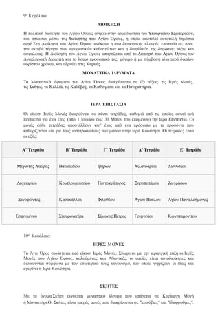 9ο Κεφάλαιο:
ΔΙΟΙΚΗΣΗ
Η πολιτική διοίκηση του Αγίου Όρους ανήκει στην αρμοδιότητα του Υπουργείου Εξωτερικών,
και ασκείται μέσω της Διοίκησης του Αγίου Όρους, η οποία αποτελεί αυτοτελή δημόσια
αρχή.Στη Διοίκηση του Αγίου Όρους ανήκουν η από διοικητικής πλευράς εποπτεία ως προς
την ακριβή τήρηση των αγιορειτικών καθεστώτων και η διαφύλαξη της δημόσιας τάξης και
ασφάλειας. Η Διοίκηση του Αγίου Όρους απαρτίζεται από το Διοικητή του Αγίου Όρους τον
Αναπληρωτή Διοικητή και το λοιπό προσωπικό της, μόνιμο ή με σύμβαση ιδιωτικού δικαίου
αορίστου χρόνου, και εδρεύει στις Καρυές.
ΜΟΝΑΣΤΙΚΑ ΙΔΡΥΜΑΤΑ
Τα Μοναστικά ιδρύματα του Αγίου Όρους διακρίνονται σε έξι τάξεις: τις Ιερές Μονές,
τις Σκήτες, τα Κελλιά, τις Καλύβες, τα Καθίσματα και τα Ησυχαστήρια.
ΙΕΡΑ ΕΠΙΣΤΑΣΙΑ
Οι είκοσι Ιερές Μονές διαιρούνται σε πέντε τετράδες, καθεμιά από τις οποίες ασκεί ανά
πενταετία για ένα έτος (από 1 Ιουνίου έως 31 Μαΐου του επομένου) την Ιερά Επιστασία. Οι
μονές κάθε τετράδας αποστέλλουν κατ' έτος από ένα πρόσωπο με τα προσόντα που
καθορίζονται και για τους αντιπροσώπους των μονών στην Ιερά Κοινότητα. Οι τετράδες είναι
οι εξής:
Α΄ Τετράδα Β΄ Τετράδα Γ΄ Τετράδα Δ΄ Τετράδα Ε΄ Τετράδα
Μεγίστης Λαύρας Βατοπεδίου Ιβήρων Χιλανδαρίου Διονυσίου
Δοχειαρίου Κουτλουμουσίου Παντοκράτορος Ξηροποτάμου Ζωγράφου
Ξενοφώντος Καρακάλλου Φιλοθέου Αγίου Παύλου Αγίου Παντελεήμονος
Εσφιγμένου Σταυρονικήτα Σίμωνος Πέτρας Γρηγορίου Κωνσταμονίτου
10ο Κεφάλαιο:
ΙΕΡΕΣ ΜΟΝΕΣ
Το Άγιο Όρος συνίσταται από είκοσι Ιερές Μονές. Σύμφωνα με την ιεραρχική τάξη οι Ιερές
Μονές του Αγίου Όρους, καλούμενες και Αθωνικές, οι οποίες είναι αυτοδιοίκητες και
διοικούνται σύμφωνα με τον εσωτερικό τους κανονισμό, τον οποίο ψηφίζουν οι ίδιες και
εγκρίνει η Ιερά Κοινότητα.
ΣΚΗΤΕΣ
Με το όνομα Σκήτη εννοείται μοναστικό ίδρυμα που υπάγεται σε Κυρίαρχη Μονή
ή Μοναστήρι.Οι Σκήτες είναι μικρές μονές που διακρίνονται σε "κοινόβιες" και "ιδιόρρυθμες".
 