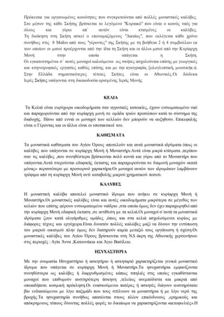 Πρόκειται για οργανωμένες κοινότητες που συγκροτούνται από πολλές μοναστικές καλύβες.
Στο μέσον της κάθε Σκήτης βρίσκεται το λεγόμενο "Κυριακό" που είναι ο κοινός ναός για
όλους και γύρω απ΄ αυτόν είναι κτισμένες οι καλύβες.
Τη διοίκηση στη Σκήτη ασκεί ο επονομαζόμενος "Δικαίος", που εκλέγεται κάθε χρόνο
συνήθως στις 8 Μαΐου από τους "γέροντες" της Σκήτης με τη βοήθεια 2 ή 4 συμβούλων εκ
των οποίων οι μισοί προέρχονται από την ίδια τη Σκήτη και οι άλλοι μισοί από την Κυρίαρχη
Μονή στην οποία υπάγεται η Σκήτη.
Οι εγκατεστημένοι σ΄ αυτές μοναχοί καλούμενοι ως σκήτες ασχολούνται επίσης με γεωργικές
και κτηνοτροφικές εργασίες καθώς επίσης και με την αγιογραφία, ξυλογλυπτική, μουσικήκ.ά.
Στην Ελλάδα σημαντικότερες τέτοιες Σκήτες είναι οι Αθωνικές.Οι δώδεκα
Ιερές Σκήτες υπάγονται στη δικαιοδοσία ορισμένης Ιεράς Μονής
ΚΕΛΙΑ
Τα Κελιά είναι ευρύχωρα οικοδομήματα σαν αγροτικές κατοικίες, έχουν ενσωματωμένο ναό
και παραχωρούνται από την κυρίαρχη μονή σε ομάδα τριών προσώπων κατά το σύστημα της
διαδοχής. Πάνω από εννιά οι μοναχοί των κελλιών δεν μπορούν να αυξηθούν. Επικεφαλής
είναι ο Γέροντας και οι άλλοι είναι οι υποτακτικοί του.
ΚΑΘΙΣΜΑΤΑ
Τα μοναστικά καθίσματα του Αγίου Όρους αποτελούν και αυτά μοναστικά ιδρύματα όπως οι
καλύβες που υπάγονται σε κυρίαρχη Μονή ή Μοναστήρι.Αυτά είναι μικρά κτίσματα ,περίπου
σαν τις καλύβες ,που συνηθέστερα βρίσκονται πολύ κοντά και γύρω από το Μοναστήρι που
υπάγονται.Αυτά στερούνται εδαφικής έκτασης και παραχωρούνται σε διαμονή μοναχών «κατά
μόνας» περισσότερο με προσωρινό χαρακτήρα.Οι μοναχοί αυτών των ιδρυμάτων λαμβάνουν
τρόφιμα από τη κυρίαρχη Μονή αντί καταβολής μικρού χρηματικού ποσού.
ΚΑΛΥΒΕΣ
Η μοναστική καλύβα αποτελεί μοναστικό ίδρυμα που ανήκει σε κυρίαρχη Μονή ή
Μοναστήρι.Οι μοναστικές καλύβες είναι και αυτές οικοδομήματα μικρότερα σε μέγεθος των
κελιών που επίσης φέρουν ενσωματωμένο ναϊδριο ,στα οποία όμως δεν έχει παραχωρηθεί από
την κυρίαρχη Μονή εδαφική έκταση ,σε αντίθεση με τα κελιά.Οι μοναχοί σ΄αυτά τα μοναστικά
ιδρύματα ζουν κατά ολιγάριθμες ομάδες ,όπως και στα κελιά ασχολούμενοι κυρίως με
διάφορες τέχνες και εργόχειρα.Είναι δυνατόν πολλές καλώβες μαζί να δίνουν την εντύπωση
του μικρού οικισμού πλην όμως δεν διατηρούν καμία μεταξώ τους οργάνωση ή σχέση.Οι
μοναστικές καλύβες του Αγίου Όρους βρίσκονται στη ΝΔ άκρη της Αθωνικής χερσονήσου
στις περιοχές : Αγία Άννα ,Κατουνάκια και Άγιο Βασίλειο.
ΗΣΥΧΑΣΤΗΡΙΑ
Με την ονομασία Ησυχαστήριο ή ασκητήριο ή ασκηταριό χαρακτηρίζεται γενικά μοναστικό
ίδρυμα που υπάγεται σε κυρίαρχη Μονή ή Μοναστήρι.Τα ησυχαστήρια εμφανίζονται
συνηθέστερα ως καλύβες ή διαρρυθμισμένες κάπως σπηλιές στις οποίες εγκαθίστανται
μοναχοί που επιθυμούν αυστηρότερη άσκηση ,τελείως ανεμπόδιστα και μακριά από
οποιαδήποτε κοσμική πρόκληση.Οι ενασκούμενοι πατέρες ή ασκητές διάγουν αυστηρότατο
βίο ενδιαιτώμενοι με λίγο παξιμάδι που τους στέλνουν τα μοναστήρια ή με λίγο νερό της
βροχής.Τα ησυχαστηρία συνήθως απατώνται στους πλέον επικίνδυνους ,ερημικούς και
απόκρημνους τόπους δίνοντας πολλές φορές το δικαίωμα να χαρακτηρίζονται «αετοφωλιές».Η
 
