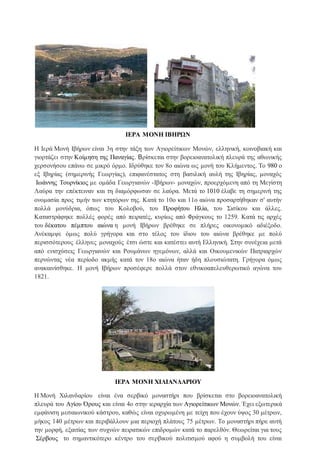 ΙΕΡΑ ΜΟΝΗ ΙΒΗΡΩΝ
Η Ιερά Μονή Ιβήρων είναι 3η στην τάξη των Αγιορείτικων Μονών, ελληνική, κοινοβιακή και
γιορτάζει στην Κοίμηση της Παναγίας. Βρίσκεται στην βορειοανατολική πλευρά της αθωνικής
χερσονήσου επάνω σε μικρό όρμο. Ιδρύθηκε τον 8ο αιώνα ως μονή του Κλήμεντος. Το 980 ο
εξ Ιβηρίας (σημερινής Γεωργίας), επιφανέστατος στη βασιλική αυλή της Ιβηρίας, μοναχός
Ιωάννης Τουρνίκιος με ομάδα Γεωργιανών -Ιβήρων- μοναχών, προερχόμενη από τη Μεγίστη
Λαύρα την επέκτειναν και τη διαμόρφωσαν σε λαύρα. Μετά το 1010 έλαβε τη σημερινή της
ονομασία προς τιμήν των κτητόρων της. Κατά το 10ο και 11ο αιώνα προσαρτήθηκαν σ' αυτήν
πολλά μονύδρια, όπως του Kολοβού, του Προφήτου Ηλία, του Σισίκου και άλλες.
Καταστράφηκε πολλές φορές από πειρατές, κυρίως από Φράγκους το 1259. Κατά τις αρχές
του δέκατου πέμπτου αιώνα η μονή Ιβήρων βρέθηκε σε πλήρες οικονομικό αδιέξοδο.
Ανέκαμψε όμως πολύ γρήγορα και στο τέλος του ίδιου του αιώνα βρέθηκε με πολύ
περισσότερους έλληνες μοναχούς έτσι ώστε και κατέστει αυτή Ελληνική. Στην συνέχεια μετά
από ενισχύσεις Γεωργιανών και Ρουμάνων ηγεμόνων, αλλά και Οικουμενικών Πατριαρχών
περνώντας νέα περίοδο ακμής κατά τον 18ο αιώνα ήταν ήδη πλουσιώτατη. Γρήγορα όμως
ανακαινίσθηκε. Η μονή Ιβήρων προσέφερε πολλά στον εθνικοαπελευθερωτικό αγώνα του
1821.
ΙΕΡΑ ΜΟΝΗ ΧΙΛΙΑΝΔΑΡΙΟΥ
Η Μονή Χιλανδαρίου είναι ένα σερβικό μοναστήρι που βρίσκεται στο βορειοανατολική
πλευρά του Αγίου Όρους και είναι 4ο στην ιεραρχία των Αγιορείτικων Μονών. Έχει εξωτερικά
εμφάνιση μεσαιωνικού κάστρου, καθώς είναι οχυρωμένη με τείχη που έχουν ύψος 30 μέτρων,
μήκος 140 μέτρων και περιβάλλουν μια περιοχή πλάτους 75 μέτρων. Το μοναστήρι πήρε αυτή
την μορφή, εξαιτίας των συχνών πειρατικών επιδρομών κατά το παρελθόν. Θεωρείται για τους
Σέρβους το σημαντικότερο κέντρο του σερβικού πολιτισμού αφού η συμβολή του είναι
 