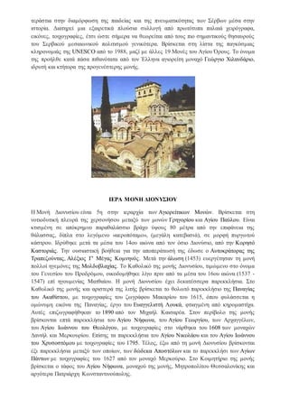 τεράστια στην διαμόρφωση της παιδείας και της πνευματικότητας των Σέρβων μέσα στην
ιστορία. Διατηρεί μια εξαιρετικά πλούσια συλλογή από πρωτότυπα παλαιά χειρόγραφα,
εικόνες, τοιχογραφίες, έτσι ώστε σήμερα να θεωρείται από τους πιο σημαντικούς θησαυρούς
του Σερβικού μεσαιωνικού πολιτισμού γενικότερα. Βρίσκεται στη λίστα της παγκόσμιας
κληρονομιάς της UNESCO από το 1988, μαζί με άλλες 19 Μονές του Αγίου Όρους. Tο όνομα
της προήλθε κατά πάσα πιθανότατα από τον Έλληνα αγιορείτη μοναχό Γεώργιο Χιλανδάριο,
ιδρυτή και κτήτορα της προγενέστερης μονής.
ΙΕΡΑ ΜΟΝΗ ΔΙΟΝΥΣΙΟΥ
Η Μονή Διονυσίου είναι 5η στην ιεραρχία των Αγιορείτικων Μονών. Βρίσκεται στη
νοτιοδυτική πλευρά της χερσονήσου μεταξύ των μονών Γρηγορίου και Αγίου Παύλου. Είναι
κτισμένη σε απόκρημνο παραθαλάσσιο βράχο ύψους 80 μέτρα από την επιφάνεια της
θάλασσας, δίπλα στο λεγόμενο «αεροπόταμο», (μεγάλη κατεβασιά), σε μορφή πυργωτού
κάστρου. Ιδρύθηκε μετά τα μέσα του 14ου αιώνα από τον όσιο Διονύσιο, από την Κορησό
Καστοριάς. Την ουσιαστική βοήθεια για την αποπεράτωσή της έδωσε ο Αυτοκράτορας της
Τραπεζούντας, Αλέξιος Γ' Μέγας Κομνηνός. Μετά την άλωση (1453) ευεργέτησαν τη μονή
πολλοί ηγεμόνες της Μολδοβλαχίας. Tο Kαθολικό της μονής Διονυσίου, τιμώμενο στο όνομα
του Γενεσίου του Προδρόμου, οικοδομήθηκε λίγο πριν από τα μέσα του 16ου αιώνα (1537 -
1547) επί ηγουμενίας Mατθαίου. H μονή Διονυσίου έχει δεκατέσσερα παρεκκλήσια. Στο
Καθολικό της μονής και αριστερά της λιτής βρίσκεται το θολωτό παρεκκλήσιο της Παναγίας
του Aκαθίστου, με τοιχογραφίες του ζωγράφου Mακαρίου του 1615, όπου φυλάσσεται η
ομώνυμη εικόνα της Παναγίας, έργο του Eυαγγελιστή Λουκά, φτιαγμένη από κηρομαστίχα.
Αυτές επιζωγραφήθηκαν το 1890 από τον Mιχαήλ Kαισαρέα. Στον περίβολο της μονής
βρίσκονται επτά παρεκκλήσια του Aγίου Nήφωνα, του Aγίου Γεωργίου, των Aρχαγγέλων,
του Aγίου Iωάννου του Θεολόγου, με τοιχογραφίες στο νάρθηκα του 1608 των μοναχών
Δανιήλ και Μερκουρίου. Επίσης τα παρεκκλήσια του Aγίου Nικολάου και του Aγίου Iωάννου
του Xρυσοστόμου με τοιχογραφίες του 1795. Τέλος, έξω από τη μονή Διονυσίου βρίσκονται
έξι παρεκκλήσια μεταξύ των οποίων, των δώδεκα Aποστόλων και το παρεκκλήσι των Aγίων
Πάντων με τοιχογραφίες του 1627 από τον μοναχό Mερκούριο. Στο Κοιμητήριο της μονής
βρίσκεται ο τάφος του Αγίου Νήφωνα, μοναχού της μονής, Μητροπολίτου Θεσσαλονίκης και
αργότερα Πατριάρχη Κωνσταντινούπολης.
 