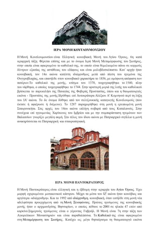 ΙΕΡΑ ΜΟΝΗ ΚΟΥΤΛΟΥΜΟΥΣΙΟΥ
Η Μονή Κουτλουμουσίου είναι Ελληνική κοινοβιακή Μονή του Αγίου Όρους, 6η κατά
ιεραρχική τάξη. Φέρεται επίσης και με το όνομα Ιερά Μονή Μεταμόρφωσης του Σωτήρος,
στην οποία είναι αφιερωμένο το καθολικό της, το οποίο είναι θεμελιωμένο πάνω σε κορμούς
δέντρων εξαιτίας της αστάθειας του εδάφους και είναι μολυβδοσκέπαστο. Κατ΄ αρχήν ήταν
κοινοβιακή, τον 14ο αιώνα κατέστη ιδιόρρυθμος μετά από πίεση του ηγεμόνα της
Ουγγροβλαχίας, και επανήλθε στον κοινοβιακό χαρακτήρα το 1856, με ομόφωνη απόφαση των
πατέρων.Το καθολικό της μονής, κτίσμα του 1370, τοιχογραφήθηκε το 1540, πλην
του νάρθηκα, ο οποίος τοιχογραφήθηκε το 1744. Στην αριστερή μεριά της λιτής του καθολικού
βρίσκεται το παρεκκλήσι της Παναγίας της Φοβεράς Προστασίας, όπου και η θαυματουργός
εικόνα - Προστάτις της μονής.Ιδρύθηκε επί Αυτοκράτορα Αλέξιου Α' Κομνηνού περί τη λήξη
του ΙΑ' αιώνα. Το δε όνομα δόθηκε από τον σελτζουκικής καταγωγής Κουτλουμούς (που
έκτισε ή αφιέρωσε ή διέμεινε). Το 1287 παραχωρήθηκε στη μονή η ερειπωμένη μονή
Σταυρονικήτα. Στις αρχές του 14ου αιώνα επλήγη σοβαρά από τους Καταλανούς. Στην
συνέχεια επί ηγουμενίας Χαρίτωνος του Ιμβρίου και με την συμπαράσταση ηγεμόνων των
Βαλκανίων γνωρίζει μεγάλη ακμή. Στο τέλος του ίδιου αιώνα με Πατριαρχικό σιγίλλιο η μονή
ανακηρύσσεται σε Πατριαρχική και σταυροπηγιακή.
ΙΕΡΑ ΜΟΝΗ ΠΑΝΤΟΚΡΑΤΟΡΟΣ
Η Μονή Παντοκράτορος είναι ελληνική και η έβδομη στην ιεραρχία του Αγίου Όρους. Έχει
μορφή οχυρωμένου μεσαιωνικού κάστρου. Μέχρι τα μέσα του ΙΖ' αιώνα ήταν κοινόβιος και
αργότερα «ιδιόρρυθμη». Και το 1992 από ιδιόρρυθμη, κοινοβιακή, όταν εισήλθε στη μονή νέα
αδελφότητα προερχόμενη από τη Μονή Ξενοφώντος. Πρώτος ηγούμενος της κοινοβιακής
μονής ήταν ο αρχιμανδρίτης Βησσαρίων, ο οποίος πέθανε το 2001 σε ηλικία 47 ετών από
καρκίνο.Σημερινός ηγούμενος είναι ο γέροντας Γαβριήλ. Η Μονή είναι 7η στην τάξη των
Αγιορείτικων Μοναστηριών και είναι παραθαλάσσια. Το Καθολικό της είναι αφιερωμένο
στη Μεταμόρφωση του Σωτήρος. Κατέχει ως μέγα θησαύρισμα τη θαυματουργό εικόνα
 