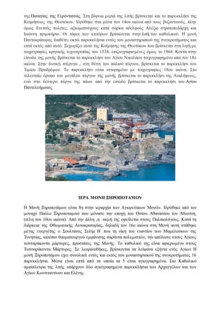 της Παναγίας της Γερόντισσας. Στη βόρεια μεριά της λιτής βρίσκεται και το παρεκκλήσι της
Κοιμήσεως της Θεοτόκου. Ιδρύθηκε στα μέσα του 14ου αιώνα από τους βυζαντινούς, πλην
όμως Ενετούς πολίτες, αξιωματούχους κατά σάρκα αδελφούς Αλέξιο στρατοπεδάρχη και
Ιωάννη πριμικήριο. Οι τάφοι των κτιτόρων βρίσκονται στην λιτή του καθολικού. H μονή
Παντοκράτορος διαθέτει οκτώ παρεκκλήσια εντός του μοναστηριακού της συγκροτήματος και
επτά εκτός από αυτό. Ξεχωρίζει αυτό της Κοίμησης της Θεοτόκου που βρίσκεται στη λητή με
τοιχογραφίες κρητικής τεχνοτροπίας του 1538, επιζωγραφισμένες όμως το 1868. Κοντά στην
είσοδο της μονής βρίσκεται το παρεκκλήσι του Αγίου Νικολάου τοιχογραφημένο από τον 18ο
αιώνα. Στην δυτική πτέρυγα , στη θέση του παλιού πύργου, βρίσκεται το παρεκκλήσι του
Τιμίου Προδρόμου. Το παρεκκλήσι είναι ιστορημένο με τοιχογραφίες 18ου αιώνα. Στο
τελευταίο όροφο του μεγάλου πύργου της μονής βρίσκεται το παρεκκλήσι της Αναλήψεως,
ενώ στο δεύτερο πύργο της πάνω από την είσοδο βρίσκεται το παρεκκλήσι του Αγίου
Παντελεήμονος.
ΙΕΡΑ ΜΟΝΗ ΞΗΡΟΠΟΤΑΜΟΥ
Η Μονή Ξηροποτάμου είναι 8η στην ιεραρχία των Αγιορείτικων Μονών. Ιδρύθηκε από τον
μοναχό Παύλο Ξηροποταμινό που μόνασε την εποχή του Οσίου Αθανασίου τον Αθωνίτη,
(τέλη του 10ου αιώνα). Από την άλλη ,η ακμή της οφείλεται στους Παλαιολόγους. Κατά τη
διάρκεια της Οθωμανικής Αυτοκρατορίας, δηλαδή τον 16ο αιώνα στη Μονή αυτή στάθηκε
μέγας ευεργέτης ο Σουλτάνος Σελίμ Β΄ που τη νίκη του εναντίον των Μαμελούκων της
Τυνησίας, κατόπιν θαυματουργού εμφάνισης σαράντα πολεμιστών, την απέδωσε στους Αγίους
τεσσαράκοντα μάρτυρες, προστάτες της Μονής. Το καθολικό της είναι αφιερωμένο στους
Τεσσαράκοντα Μάρτυρες. Σε λειψανοθήκες, βρίσκονται τα λείψανα εξήντα ενός Aγίων Η
μονή Ξηροποτάμου έχει συνολικά εντός και εκτός του μοναστηριακού της συγκροτήματος 16
παρεκκλήσια. Μέσα είναι επτά από τα οποία τα 5 είναι αγιογραφημένα. Στο Καθολικό
αμφίπλευρα της λιτής υπάρχουν δύο αγιογραφημένα παρεκκλήσια των Αρχαγγέλων και των
Aγίων Kωνσταντίνου και Eλένης.
 