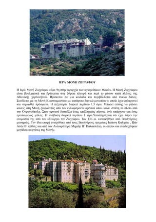 ΙΕΡΑ ΜΟΝΗ ΖΩΓΡΑΦΟΥ
Η Ιερά Μονή Ζωγράφου είναι 9η στην ιεραρχία των αγιορείτικων Μονών. Η Μονή Ζωγράφου
είναι βουλγαρική και βρίσκεται στη βόρεια πλευρά και περί το μέσον κατά πλάτος της
Αθωνικής χερσονήσου. Βρίσκεται σε μια κοιλάδα και περιβάλλεται από πυκνό δάσος.
Συνδέεται με τη Μονή Κωνσταμονίτου με κατάφυτο δασικό μονοπάτι το οποίο έχει καθαριστεί
και σημανθεί πρόσφατα. Η πεζοπορία διαρκεί περίπου 1,5 ώρα. Μπορεί επίσης να φτάσει
κανείς στη Μονή ξεκινώντας από τον ενδιαφέροντα αρσανά όπου κάνει στάση το πλοίο από
την Ουρανούπολη. Στον αρσανά δεσπόζει ένας επιβλητικός πύργος ενώ υπάρχουν και ένας
ερειπωμένος μύλος. Η ανάβαση διαρκεί περίπου 1 ώρα.Υποστηρίζεται ότι εχει πάρει την
ονομασία της από τον «Γεώργιο τον Ζωγράφο». Τον 13ο αι. κατοικήθηκε από Βουλγάρους
μοναχούς. Την ίδια εποχή ενισχύθηκε από τους Βουλγάρους ηγεμόνες Ιωάννη Καλιμάν , Ιβάν
Ασέν Β΄ καθώς και από τον Αυτοκράτορα Μιχαήλ H΄ Παλαιολόγο, οι οποίοι και αναδείχθηκαν
μεγάλοι ευεργέτες της Μονής.
 