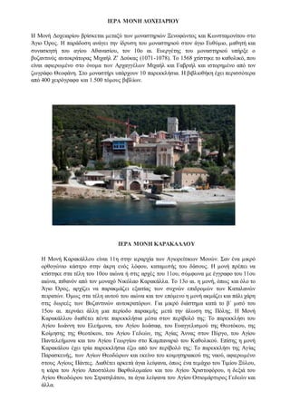 ΙΕΡΑ ΜΟΝΗ ΔΟΧΕΙΑΡΙΟΥ
Η Μονή Δοχειαρίου βρίσκεται μεταξύ των μοναστηριών Ξενοφώντος και Κωνσταμονίτου στο
Άγιο Όρος. Η παράδοση ανάγει την ίδρυση του μοναστηριού στον άγιο Ευθύμιο, μαθητή και
συνασκητή του αγίου Αθανασίου, τον 10o αι. Ευεργέτης του μοναστηριού υπήρξε o
βυζαντινός αυτοκράτορας Μιχαήλ Ζ’ Δούκας (1071-1078). Το 1568 χτίστηκε το καθολικό, που
είναι αφιερωμένο στο όνομα των Αρχαγγέλων Μιχαήλ και Γαβριήλ και ιστορημένο από τον
ζωγράφο Θεοφάνη. Στο μοναστήρι υπάρχουν 10 παρεκκλήσια. Η βιβλιοθήκη έχει περισσότερα
από 400 χειρόγραφα και 1.500 τόμους βιβλίων.
ΙΕΡΑ ΜΟΝΗ ΚΑΡΑΚΑΛΛΟΥ
Η Μονή Καρακάλλου είναι 11η στην ιεραρχία των Αγιορείτικων Μονών. Σαν ένα μικρό
ορθογώνιο κάστρο στην άκρη ενός λόφου, καταμεσής του δάσους. Η μονή πρέπει να
κτίστηκε στα τέλη του 10ου αιώνα ή στις αρχές του 11ου, σύμφωνα με έγγραφο του 11ου
αιώνα, πιθανόν από τον μοναχό Νικόλαο Καρακάλλα. Το 13ο αι. η μονή, όπως και όλο το
Άγιο Όρος, αρχίζει να παρακμάζει εξαιτίας των συχνών επιδρομών των Καταλανών
πειρατών. Όμως στα τέλη αυτού του αιώνα και τον επόμενο η μονή ακμάζει και πάλι χάρη
στις δωρεές των Βυζαντινών αυτοκρατόρων. Για μικρό διάστημα κατά το β΄ μισό του
15ου αι. περνάει άλλη μια περίοδο παρακμής μετά την άλωση της Πόλης. H Mονή
Kαρακάλλου διαθέτει πέντε παρεκκλήσια μέσα στον περίβολό της: Το παρεκκλήσι του
Aγίου Iωάννη του Eλεήμονα, του Aγίου Iωάσαφ, του Eυαγγελισμoύ της Θεοτόκου, της
Kοίμησης της Θεοτόκου, του Αγίου Γεδεών, της Αγίας Άννας στον Πύργο, του Aγίου
Παντελεήμονα και του Aγίου Γεωργίου στο Kαμπαναριό του Kαθολικού. Eπίσης η μονή
Καρακάλου έχει τρία παρεκκλήσια έξω από τον περίβολό της: Το παρεκκλήσι της Aγίας
Παρασκευής, των Αγίων Θεοδώρων και εκείνο του κοιμητηριακού της ναού, αφιερωμένο
στους Aγίους Πάντες. Διαθέτει αρκετά άγια λείψανα, όπως ένα τεμάχιο του Tιμίου Ξύλου,
η κάρα του Aγίου Aποστόλου Bαρθολομαίου και του Aγίου Xριστοφόρου, η δεξιά του
Aγίου Θεοδώρου του Στρατηλάτου, τα άγια λείψανα του Aγίου Oσιομάρτυρος Γεδεών και
άλλα.
 