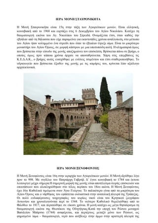 ΙΕΡΑ ΜΟΝΗ ΣΤΑΥΡΟΝΙΚΗΤΑ
Η Μονή Σταυρονικήτα είναι 15η στην τάξη των Αγιορείτικων μονών. Είναι ελληνική,
κοινοβιακή από το 1968 και εορτάζει στις 6 Δεκεμβρίου του Αγίου Νικολάου. Κατέχει τη
θαυματουργή εικόνα του Αγ. Νικολάου του Στρειδά. Ονομάζεται έτσι, όταν καθώς την
εβγάλαν από τη θάλασσα που είχε παραμείνει για εκαντοτάδες χρόνια αναλλοίωτη, στο μέτωπο
του Αγίου ήταν κολημμένο ένα στρείδι που όταν το έβγαλαν έτρεξε αίμα. Είναι το μικρότερο
μοναστήρι του Αγίου Όρους, σε μορφή κάστρου με μια υποτυπώδη αυλή. Η κληματαριά όμως
που βρίσκεται στην είσοδο της μονής αποζημιώνει τον επισκέπτη. Βρίσκεται πάνω σε βράχο, ο
οποίος όμως πριν κάποια χρόνια άρχισε να αποσαθρώνεται. Χάρη στις επεμβάσεις τις
Κ.Ε.Δ.Α.Κ., ο βράχος αυτός ενισχύθηκε με ενέσεις τσιμέντου και έτσι σταθεροποιήθηκε. Το
υδραγωγείο που βρίσκεται έξωθεν της μονής με τις καμάρες του, κρίνεται λίαν αξιόλογο
αρχιτεκτονικά.
ΙΕΡΑ ΜΟΝΗ ΞΕΝΟΦΟΝΤΟΣ
Η Μονή Ξενοφώντος είναι 16η στην ιεραρχία των Αγιορείτικων μονών. Η Μονή ιδρύθηκε λίγο
πριν το 998. Με σιγίλλιο του Πατριάρχη Γαβριήλ Δ΄ έγινε κοινοβιακή το 1784 και έκτοτε
λειτουργεί μέχρι σήμερα.Η σημερινή μορφή της μονής είναι αποτέλεσμα σειράς επισκευών και
επεκτάσεων που ολοκληρώθηκαν στο τέλος περίπου του 18ου αιώνα. Η Μονή Ξενοφώντος
έχει δύο Καθολικά τιμώμενα στον Άγιο Γεώργιο. Το παλαιότερο είναι από τα μικρότερα του
Αγίου Όρους και ο νάρθηκας του εφάπτεται ουσιαστικά στην ανατολική πλευρά της Τράπεζας.
Οι πολύ ενδιαφέρουσες τοιχογραφίες του κυρίως ναού είναι του Κρητικού ζωγράφου
Αντωνίου και χρονολογούνται περί το 1544. Το νεότερο Καθολικό θεμελιώθηκε από το
Φιλόθεο το 1817, και περατώθηκε σε είκοσι χρόνια. Η μονή κατέχει ως μέγα θησαύρισμα τη
θαυματουργή εικόνα της Θεοτόκου της Οδηγήτριας.Κατά την εποχή του Ρώσου μοναχού
Βασιλείου Μπάρσκι (1744) αναφέρεται, και περιέργως μεταξύ μόνο των Ρώσων, ως
φημισμένο ίαμα - θαυματουργό, νερό που ανέβλυζε στην άμμο στην αριστερή πλευρά της
 