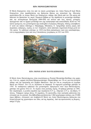 ΙΕΡΑ ΜΟΝΗ ΕΣΦΙΓΜΕΝΟΥ
Η Μονή Εσφιγμένου είναι ένα από τα είκοσι μοναστήρια του Αγίου Όρους.Η Ιερά Μονή
Εσφιγμένου είναι παραθαλάσσια και βρίσκεται βόρεια και ανατολικά της Αθωνικής
χερσονήσου.Με το όνομα Μονή του Εσφιγμένου υπήρχε ήδη Μονή από τον 10ο αιώνα και
φαίνεται ότι βρισκόταν σε ακμή. Σύμφωνα βέβαια με την παράδοση το μοναστήρι ιδρύθηκε
από την αυτοκράτειρα Πουλχερία (408-450) και πολλοί από τους ιδρυτές μοναχούς
προέρχονταν από το αρχικό μοναστήρι που είχε καταστραφεί από κατολίσθηση. Κατά τον 14ο
αιώνα ηγούμενος του μοναστηριού είχε αναδειχθεί ο Γρηγόριος Παλαμάς. Επίσης εγκαταβίωσε
σ' αυτό για κάποιο διάστημα ο Πατριάρχης Αθανάσιος Α΄. Ερημώθηκε πολλές φορές από
πειρατικές επιδρομές, κυρίως εκ των Αγαρηνών, αλλά απέκτησε σημαντική δύναμη μετά τον
18ο αιώνα. Το καθολικό κτίστηκε το 1810 στη θέση παλαιότερου ναού που κατεδαφίστηκε,
ενώ η τοιχογράφηση έγινε από τους Γαλατσάνους ζωγράφους το 1811 και 1818.
ΙΕΡΑ ΜΟΝΗ ΑΓΙΟΥ ΠΑΝΤΕΛΕΗΜΟΝΟΣ
Η Μονή Αγίου Παντελεήμονος είναι γνωστότερη ως Ρωσικό Μοναστήρι.Ιδρύθηκε στις αρχές
του 11ου αι., αρχικά στη θέση Παλαιομονάστηρο. Πυρπολήθηκε τον 13ο αι. και στη συνέχεια
τέθηκε υπό την προστασία των Σέρβων Βασιλέων. Από τον 14o αι. ονομάζεται σε έγγραφα
Μονή των Ρώσων. Τον 17ο αι. περιέπεσε σε παρακμή. Το σημερινό μοναστήρι χτίστηκε το
1765. Το οκτάτρουλο καθολικό του μοναστηριού, αφιερωμένο στον Άγιο Παντελεήμονα,
χτίστηκε στα χρόνια 1812-21. Το τέμπλο είναι ρωσικής τέχνης. Η τράπεζα χτίστηκε το 1892.
Στο καμπαναριό, η μεγάλη καμπάνα έχει περιφέρεια 8,71 μ., διάμετρο 2,71 μ. και βάρος 13
τόνους. Υπάρχουν ακόμα άλλες 32 καμπάνες. Οι ακολουθίες στην εκκλησία ψάλλονται στα
ελληνικά και τα ρωσικά. Στη βιβλιοθήκη φυλάσσονται 1.064 χειρόγραφοι κώδικες και 25.000
τόμοι βιβλίων, ελληνικών και σλαβικών.Η Μονή του Αγίου Παντελεήμονος βρίσκεται στη
δυτική πλευρά της χερσονήσου του Άθω, επί της παραλίας. Από την πρωτεύουσα, τις Καρυές,
απέχει 15 χλμ.
 