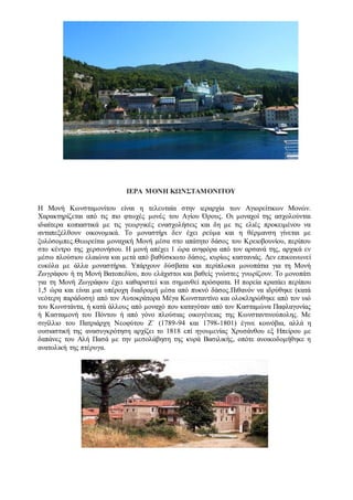 ΙΕΡΑ ΜΟΝΗ ΚΩΝΣΤΑΜΟΝΙΤΟΥ
Η Μονή Κωνσταμονίτου είναι η τελευταία στην ιεραρχία των Αγιορείτικων Μονών.
Χαρακτηρίζεται από τις πιο φτωχές μονές του Αγίου Όρους. Οι μοναχοί της ασχολούνται
ιδιαίτερα κοπιαστικά με τις γεωργικές ενασχολήσεις και δη με τις ελιές προκειμένου να
ανταπεξέλθουν οικονομικά. Το μοναστήρι δεν έχει ρεύμα και η θέρμανση γίνεται με
ξυλόσομπες.Θεωρείται μοναχική Μονή μέσα στο απάτητο δάσος του Κρειοβουνίου, περίπου
στο κέντρο της χερσονήσου. Η μονή απέχει 1 ώρα ανηφόρα από τον αρσανά της, αρχικά εν
μέσω πλούσιου ελαιώνα και μετά από βαθύσκιωτο δάσος, κυρίως καστανιάς. Δεν επικοινωνεί
ευκόλα με άλλα μοναστήρια. Υπάρχουν δύσβατα και περίπλοκα μονοπάτια για τη Μονή
Ζωγράφου ή τη Μονή Βατοπεδίου, που ελάχιστοι και βαθείς γνώστες γνωρίζουν. Το μονοπάτι
για τη Μονή Ζωγράφου έχει καθαριστεί και σημανθεί πρόσφατα. Η πορεία κρατάει περίπου
1,5 ώρα και είναι μια υπέροχη διαδρομή μέσα από πυκνό δάσος.Πιθανόν να ιδρύθηκε (κατά
νεότερη παράδοση) από τον Αυτοκράτορα Mέγα Kωνσταντίνο και ολοκληρώθηκε από τον υιό
του Kωνστάντα, ή κατά άλλους από μοναχό που καταγόταν από τον Kασταμώνα Παφλαγονίας
ή Κασταμονή του Πόντου ή από γόνο πλούσιας οικογένειας της Κωνσταντινούπολης. Με
σιγίλλιο του Πατριάρχη Νεοφύτου Ζ΄ (1789-94 και 1798-1801) έγινε κοινόβια, αλλά η
ουσιαστική της ανασυγκρότηση αρχίζει το 1818 επί ηγουμενίας Χρυσάνθου εξ Ηπείρου με
δαπάνες του Αλή Πασά με την μεσολάβηση της κυρά Βασιλικής, οπότε ανοικοδομήθηκε η
ανατολική της πτέρυγα.
 