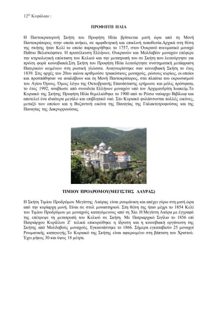 12Ο Κεφάλαιο :
ΠΡΟΦΗΤΗ ΗΛΙΑ
Η Παντοκρατορινή Σκήτη του Προφήτη Ηλία βρίσκεται μισή ώρα από τη Μονή
Παντοκράτορος στην οποία ανήκει, σε αμφιθετρική και επικλινή τοποθεσία.Αρχικά στη θέση
της σκήτης ήταν Κελί το οποίο παραχωρήθηκε το 1757, στον Ουκρανό πνευματικό μοναχό
Παΐσιο Βελισκόφσκυ. Η προσέλκυση Ελλήνων, Ουκρανών και Μολδαβών μοναχών επέφερε
την κτιριολογική επέκταση του Κελιού και την μετατροπή του σε Σκήτη που λειτούργησε για
πρώτη φορά κοινοβιακά.Στη Σκήτη του Προφήτη Ηλία λειτούργησε συστηματική μετάφραση
Πατερικών κειμένων στη ρωσική γλώσσα. Αναγνωρίστηκε σαν κοινοβιακή Σκήτη το έτος
1839. Στις αρχές του 20ου αιώνα αριθμούσε τριακόσιους μοναχούς, ρώσους κυρίως, οι οποίοι
και προσπάθησαν να αναλάβουν και τη Μονή Παντοκράτορος, στα πλαίσια του εκρωσισμού
του Αγίου Όρους. Όμως λόγω της Οκτωβριανής Επανάστασης ερήμωσε και μόλις πρόσφατα,
το έτος 1992, αναβίωσε από συνοδεία Ελλήνων μοναχών υπό τον Αρχιμανδρίτη Ιωακείμ.Το
Κυριακό της Σκήτης Προφήτη Ηλία θεμελιώθηκε το 1900 από το Ρώσο ναύαρχο Βιβίλωφ και
αποτελεί ένα ιδιαίτερα μεγάλο και επιβλητικό ναό. Στο Κυριακό φυλάσσονται πολλές εικόνες,
μεταξύ των οποίων και η Βυζαντινή εικόνα της Παναγίας της Γαλακτοτροφούσας και της
Παναγίας της Δακρυρροούσας.
ΤΙΜΙΟΥ ΠΡΟΔΡΟΜΟΥ(ΜΕΓΙΣΤΗΣ ΛΑΥΡΑΣ)
Η Σκήτη Τιμίου Προδρόμου Μεγίστης Λαύρας είναι ρουμάνικη και απέχει γύρω στη μισή ώρα
από την κυρίαρχη μονή. Είναι σε στυλ μοναστηριού. Στη θέση της ήταν μέχρι το 1854 Κελί
του Τιμίου Προδρόμου με μοναχούς καταγόμενους από τη Χίο. Η Μεγίστη Λαύρα με έγγραφό
της επέτρεψε τη μετατροπή του Κελιού σε Σκήτη. Με Πατριαρχικό Σιγίλιο το 1856 επί
Πατριάρχου Κυρίλλου Ζ΄ τελικά επικυρώθηκε η ίδρυση και η κοινοβιακή οργάνωση της
Σκήτης από Μολδαβούς μοναχούς. Εγκαινιάστηκε το 1866. Σήμερα εγκαταβιούν 25 μοναχοί
Ρουμανικής καταγωγής.Το Κυριακό της Σκήτης είναι αφιερωμένο στη βάπτιση του Χριστού.
Έχει μήκος 30 και ύψος 18 μέτρα.
 