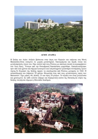 ΑΓΙΟΥ ΑΝΔΡΕΑ
Η Σκήτη του Αγίου Ανδρέα βρίσκεται στην άκρη των Καρυών και υπάγεται στη Μονή
Βατοπεδίου.Είναι κτισμένο σε μορφή μοναστηριού. Επονομάζεται και Σεράϊ, ένεκα του
μεγαλοπρεπούς όγκου του. Είχε κτιστεί από τους Ρώσους με απώτερο σκοπό να κυριαρχήσουν
στο Άγιο Όρος. Ύστερα από την Οκτωβριανή Επανάσταση ερημώθηκε. Επαναλειτούργησε
πριν από λίγα χρόνια και σήμερα λειτουργεί εκεί υπερσύγχρονο εργαστήριο συντήρησης έργων
τέχνης.Το Κυριακό της Σκήτης άρχισε να οικοδομείται από Ρώσους μοναχούς το 1842. Η
ανοικοδόμηση του διήρκεσε 58 χρόνια. Θεωρείται ένας από τους μεγαλύτερους ναούς των
Βαλκανίων. Έχει μήκος 60, πλάτος 33 και ύψος 29 μέτρων. Το τέμπλο του είναι ξυλόγλυπτο
και χρυσωμένο. Σε κάθε κολόνα υπάρχει και διαφορετική εικόνα της Παναγίας.Σε κτίριο της
Σκήτης στεγάζεται σήμερα η Αθωνιάδα Ακαδημία.
 