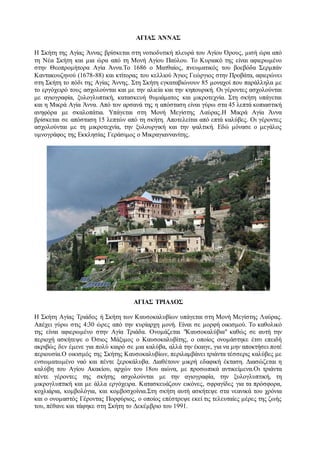 ΑΓΙΑΣ ΆΝΝΑΣ
Η Σκήτη της Αγίας Άννας βρίσκεται στη νοτιοδυτική πλευρά του Αγίου Όρους, μισή ώρα από
τη Νέα Σκήτη και μια ώρα από τη Μονή Αγίου Παύλου. Το Κυριακό της είναι αφιερωμένο
στην Θεοπρομήτορα Αγία Άννα.Το 1686 ο Ματθαίος, πνευματικός του βοεβόδα Σερμπάν
Καντακουζηνού (1678-88) και κτίτορας του κελλιού Άγιος Γεώργιος στην Προβάτα, αφιερώνει
στη Σκήτη το πόδι της Αγίας Άννης. Στη Σκήτη εγκαταβιώνουν 85 μοναχοί που παράλληλα με
το εργόχειρό τους ασχολούνται και με την αλιεία και την κηπουρική. Οι γέροντες ασχολούνται
με αγιογραφία, ξυλογλυπτική, κατασκευή θυμιάματος και μικροτεχνία. Στη σκήτη υπάγεται
και η Μικρά Αγία Άννα. Από τον αρσανά της η απόσταση είναι γύρω στα 45 λεπτά κοπιαστική
ανηφόρα με σκαλοπάτια. Υπάγεται στη Μονή Μεγίστης Λαύρας.Η Μικρά Αγία Άννα
βρίσκεται σε απόσταση 15 λεπτών από τη σκήτη. Αποτελείται από επτά καλύβες. Οι γέροντες
ασχολούνται με τη μικροτεχνία, την ξυλουργική και την ψαλτική. Εδώ μόνασε ο μεγάλος
υμνογράφος της Εκκλησίας Γεράσιμος ο Μικραγιαννανίτης.
ΑΓΙΑΣ ΤΡΙΑΔΟΣ
Η Σκήτη Αγίας Τριάδος ή Σκήτη των Καυσοκαλυβίων υπάγεται στη Μονή Μεγίστης Λαύρας.
Απέχει γύρω στις 4:30 ώρες από την κυρίαρχη μονή. Είναι σε μορφή οικισμού. Το καθολικό
της είναι αφιερωμένο στην Αγία Τριάδα. Ονομάζεται "Καυσοκαλύβια" καθώς σε αυτή την
περιοχή ασκήτεψε ο Όσιος Μάξιμος ο Καυσοκαλυβίτης, ο οποίος ονομάστηκε έτσι επειδή
ακριβώς δεν έμενε για πολύ καιρό σε μια καλύβα, αλλά την έκαιγε, για να μην αποκτήσει ποτέ
περιουσία.Ο οικισμός της Σκήτης Καυσοκαλυβίων, περιλαμβάνει τριάντα τέσσερις καλύβες με
ενσωματωμένο ναό και πέντε ξεροκάλυβα. Διαθέτουν μικρή εδαφική έκταση. Διασώζεται η
καλύβη του Αγίου Ακακίου, αρχών του 18ου αιώνα, με προσωπικά αντικείμενα.Οι τριάντα
πέντε γέροντες της σκήτης ασχολούνται με την αγιογραφία, την ξυλογλυπτική, τη
μικρογλυπτική και με άλλα εργόχειρα. Κατασκευάζουν εικόνες, σφραγίδες για τα πρόσφορα,
κοχλιάρια, κομβολόγια, και κομβοσχοίνια.Στη σκήτη αυτή ασκήτεψε στα νεανικά του χρόνια
και ο ονομαστός Γέροντας Πορφύριος, ο οποίος επέστρεψε εκεί τις τελευταίες μέρες της ζωής
του, πέθανε και τάφηκε στη Σκήτη το Δεκέμβριο του 1991.
 