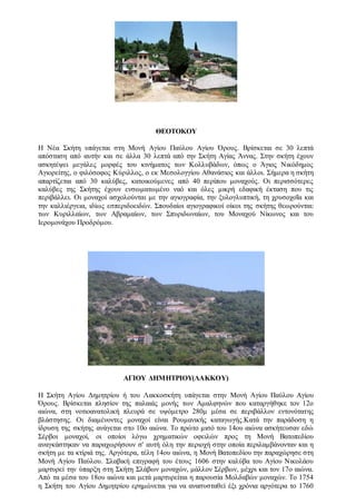 ΘΕΟΤΟΚΟΥ
H Nέα Σκήτη υπάγεται στη Μονή Αγίου Παύλου Αγίου Όρους. Βρίσκεται σε 30 λεπτά
απόσταση από αυτήν και σε άλλα 30 λεπτά από την Σκήτη Αγίας Άννας. Στην σκήτη έχουν
ασκητέψει μεγάλες μορφές του κινήματος των Κολλυβάδων, όπως ο Άγιος Nικόδημος
Aγιορείτης, ο φιλόσοφος Kύριλλος, ο εκ Mεσολογγίου Aθανάσιος και άλλοι. Σήμερα η σκήτη
απαρτίζεται από 30 καλύβες, κατοικούμενες από 40 περίπου μοναχούς. Οι περισσότερες
καλύβες της Σκήτης έχουν ενσωματωμένο ναό και όλες μικρή εδαφική έκταση που τις
περιβάλλει. Οι μοναχοί ασχολούνται με την αγιογραφία, την ξυλογλυπτική, τη χρυσοχοΐα και
την καλλιέργεια, ιδίως εσπεριδοειδών. Σπουδαίοι αγιογραφικοί οίκοι της σκήτης θεωρούνται:
των Kυριλλαίων, των Aβραμαίων, των Σπυριδωναίων, του Mοναχού Nίκωνος και του
Iερομονάχου Προδρόμου.
ΑΓΙΟΥ ΔΗΜΗΤΡΙΟΥ(ΛΑΚΚΟΥ)
Η Σκήτη Αγίου Δημητρίου ή του Λακκοσκήτη υπάγεται στην Μονή Αγίου Παύλου Αγίου
Όρους. Βρίσκεται πλησίον της παλαιάς μονής των Aμαλφηνών που καταργήθηκε τον 12ο
αιώνα, στη νοτιοανατολική πλευρά σε υψόμετρο 280μ μέσα σε περιβάλλον εντονότατης
βλάστησης. Οι διαμένοντες μοναχοί είναι Pουμανικής καταγωγής.Κατά την παράδοση η
ίδρυση της σκήτης ανάγεται στο 10ο αιώνα. Το πρώτο μισό του 14ου αιώνα ασκήτευσαν εδώ
Σέρβοι μοναχοί, οι οποίοι λόγω χρηματικών οφειλών προς τη Μονή Βατοπεδίου
αναγκάστηκαν να παραχωρήσουν σ' αυτή όλη την περιοχή στην οποία περιλαμβάνονταν και η
σκήτη με τα κτίριά της. Αργότερα, τέλη 14ου αιώνα, η Μονή Bατοπεδίου την παραχώρησε στη
Μονή Αγίου Παύλου. Σλαβική επιγραφή του έτους 1606 στην καλύβα του Αγίου Νικολάου
μαρτυρεί την ύπαρξη στη Σκήτη Σλάβων μοναχών, μάλλον Σέρβων, μέχρι και τον 17ο αιώνα.
Από τα μέσα του 18ου αιώνα και μετά μαρτυρείται η παρουσία Mολδαβών μοναχών. Το 1754
η Σκήτη του Αγίου Δημητρίου ερημώνεται για να ανασυσταθεί έξι χρόνια αργότερα το 1760
 