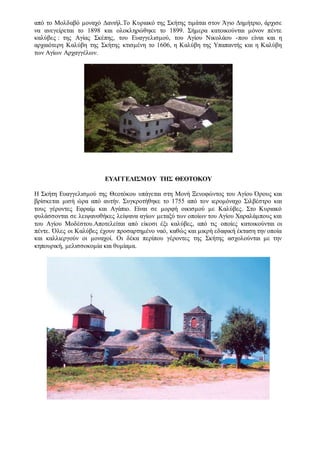 από το Mολδαβό μοναχό Δανιήλ.Tο Kυριακό της Σκήτης τιμάται στον Άγιο Δημήτριο, άρχισε
να ανεγείρεται το 1898 και ολοκληρώθηκε το 1899. Σήμερα κατοικούνται μόνον πέντε
καλύβες : της Αγίας Σκέπης, του Ευαγγελισμού, του Αγίου Νικολάου -που είναι και η
αρχαιότερη Καλύβη της Σκήτης κτισμένη το 1606, η Καλύβη της Υπαπαντής και η Καλύβη
των Αγίων Αρχαγγέλων.
ΕΥΑΓΓΕΛΙΣΜΟΥ ΤΗΣ ΘΕΟΤΟΚΟΥ
Η Σκήτη Ευαγγελισμού της Θεοτόκου υπάγεται στη Μονή Ξενοφώντος του Αγίου Όρους και
βρίσκεται μισή ώρα από αυτήν. Συγκροτήθηκε το 1755 από τον ιερομόναχο Σιλβέστρο και
τους γέροντες Εφραίμ και Αγάπιο. Είναι σε μορφή οικισμού με Καλύβες. Στο Κυριακό
φυλάσσονται σε λειψανοθήκες λείψανα αγίων μεταξύ των οποίων του Αγίου Χαραλάμπους και
του Αγίου Μοδέστου.Αποτελείται από είκοσι έξι καλύβες, από τις οποίες κατοικούνται οι
πέντε. Όλες οι Καλύβες έχουν προσαρτημένο ναό, καθώς και μικρή εδαφική έκταση την οποία
και καλλιεργούν οι μοναχοί. Οι δέκα περίπου γέροντες της Σκήτης ασχολούνται με την
κηπουρική, μελισσοκομία και θυμίαμα.
 